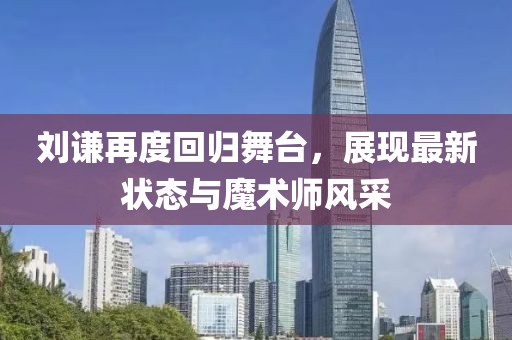 刘谦再度回归舞台，展现最新状态与魔术师风采