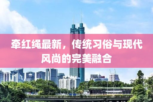 牵红绳最新，传统习俗与现代风尚的完美融合