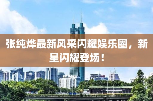 张纯烨最新风采闪耀娱乐圈，新星闪耀登场！