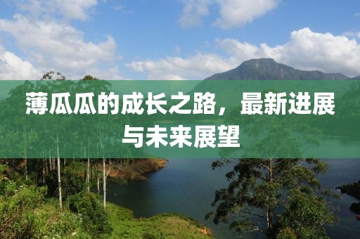薄瓜瓜的成长之路，最新进展与未来展望