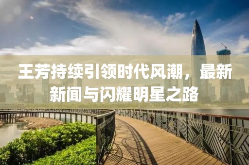 王芳持续引领时代风潮，最新新闻与闪耀明星之路