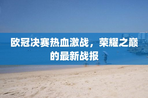 欧冠决赛热血激战，荣耀之巅的最新战报