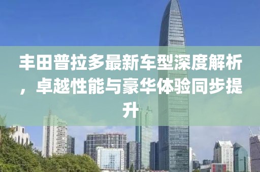 丰田普拉多最新车型深度解析，卓越性能与豪华体验同步提升