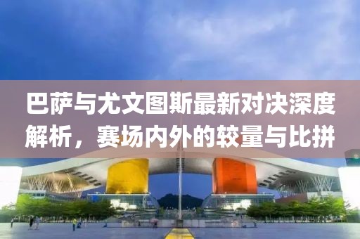 巴萨与尤文图斯最新对决深度解析，赛场内外的较量与比拼