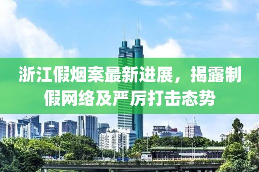 浙江假烟案最新进展，揭露制假网络及严厉打击态势