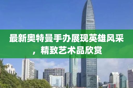 最新奥特曼手办展现英雄风采，精致艺术品欣赏