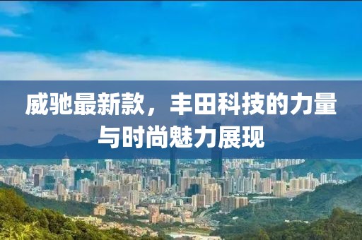 威驰最新款，丰田科技的力量与时尚魅力展现