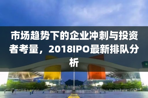 市场趋势下的企业冲刺与投资者考量，2018IPO最新排队分析