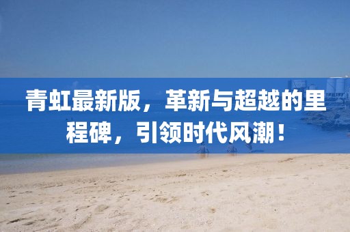 青虹最新版，革新与超越的里程碑，引领时代风潮！