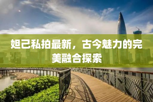 妲己私拍最新，古今魅力的完美融合探索