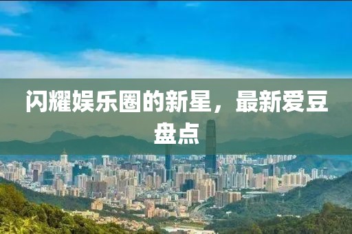 闪耀娱乐圈的新星，最新爱豆盘点