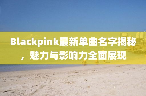 Blackpink最新单曲名字揭秘，魅力与影响力全面展现