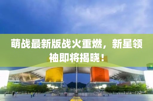 萌战最新版战火重燃，新星领袖即将揭晓！
