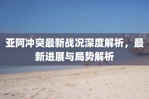 亚阿冲突最新战况深度解析，最新进展与局势解析