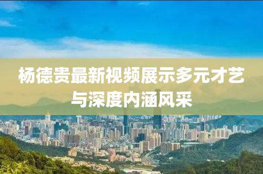 杨德贵最新视频展示多元才艺与深度内涵风采