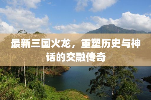 最新三国火龙，重塑历史与神话的交融传奇
