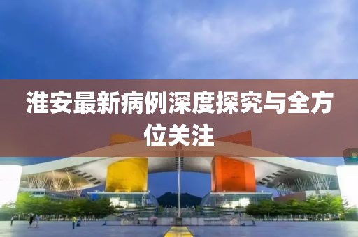 淮安最新病例深度探究与全方位关注