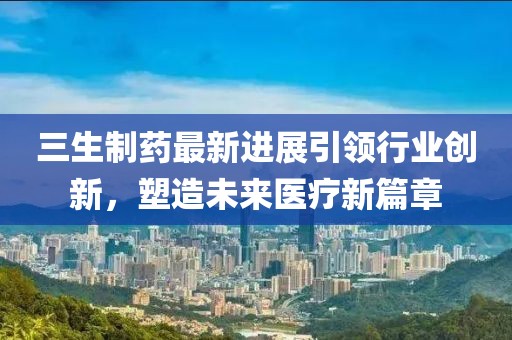 三生制药最新进展引领行业创新，塑造未来医疗新篇章
