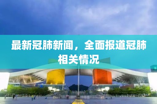 最新冠肺新闻，全面报道冠肺相关情况