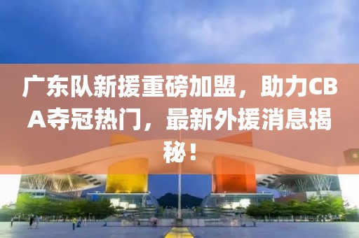 广东队新援重磅加盟，助力CBA夺冠热门，最新外援消息揭秘！