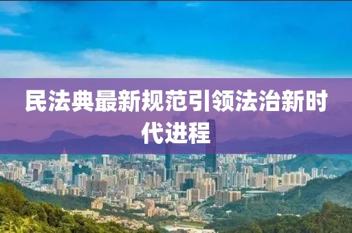 民法典最新规范引领法治新时代进程