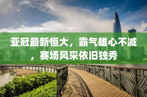 亚冠最新恒大，霸气雄心不减，赛场风采依旧独秀