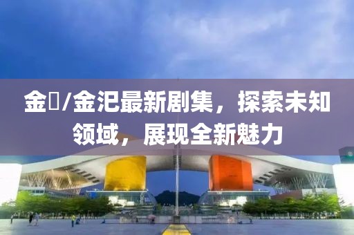 金汎/金汜最新剧集，探索未知领域，展现全新魅力