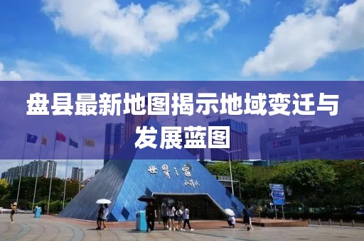 盘县最新地图揭示地域变迁与发展蓝图