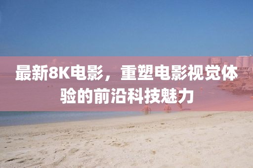 最新8K电影，重塑电影视觉体验的前沿科技魅力