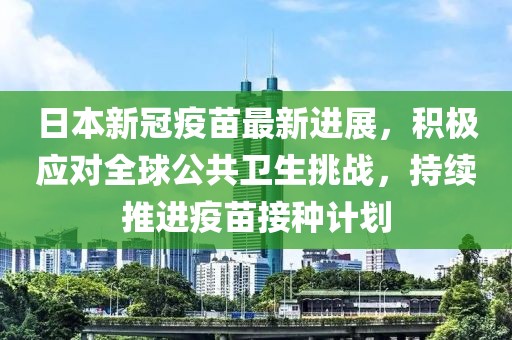 日本新冠疫苗最新进展，积极应对全球公共卫生挑战，持续推进疫苗接种计划