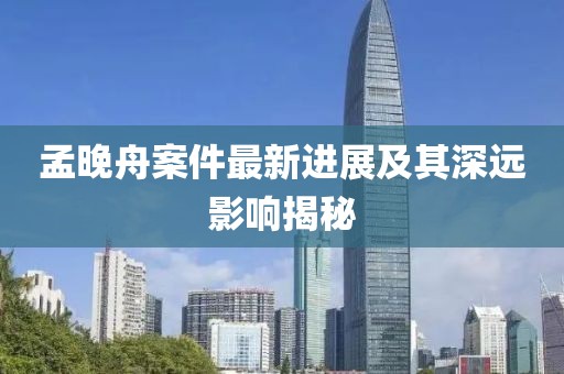 孟晚舟案件最新进展及其深远影响揭秘