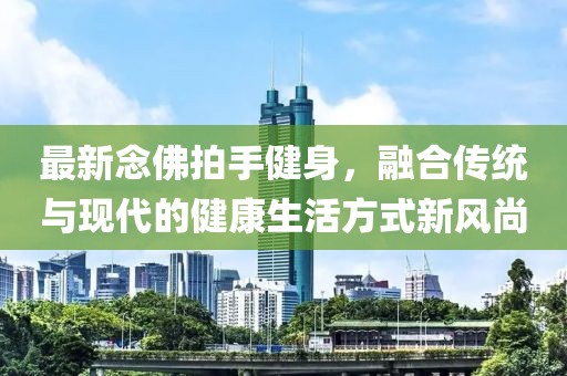 最新念佛拍手健身，融合传统与现代的健康生活方式新风尚