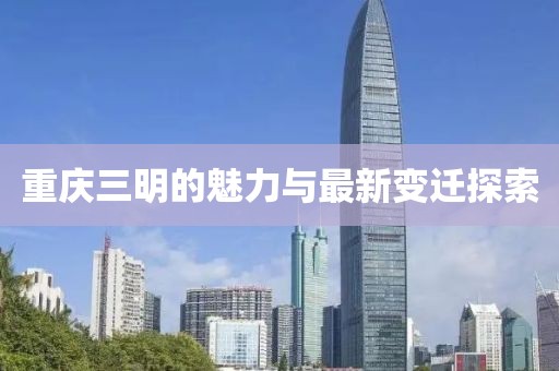 重庆三明的魅力与最新变迁探索