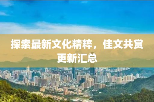 探索最新文化精粹，佳文共赏更新汇总