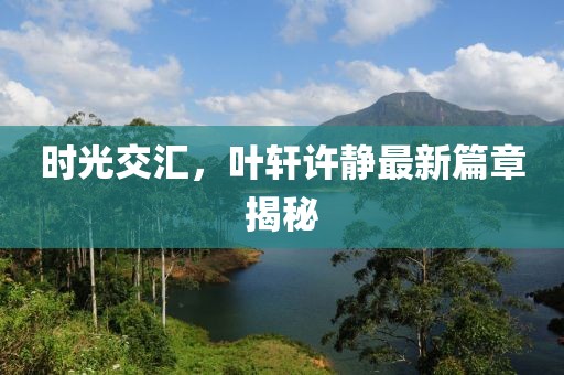 时光交汇，叶轩许静最新篇章揭秘