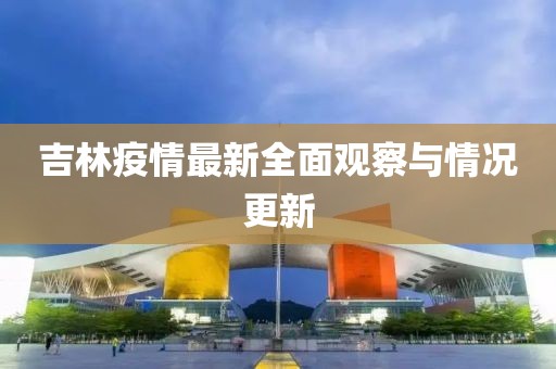 吉林疫情最新全面观察与情况更新