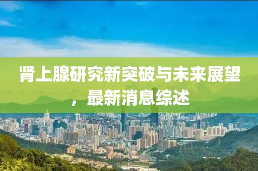 肾上腺研究新突破与未来展望，最新消息综述