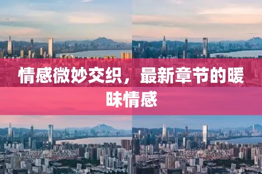 情感微妙交织，最新章节的暖昧情感