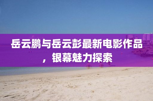 岳云鹏与岳云彭最新电影作品，银幕魅力探索