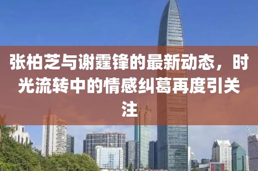 张柏芝与谢霆锋的最新动态，时光流转中的情感纠葛再度引关注