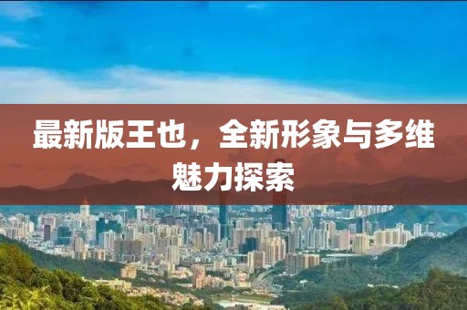 最新版王也，全新形象与多维魅力探索