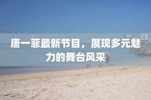 唐一菲最新节目，展现多元魅力的舞台风采