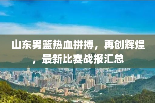 山东男篮热血拼搏，再创辉煌，最新比赛战报汇总