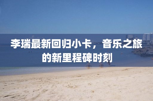 李瑞最新回归小卡，音乐之旅的新里程碑时刻