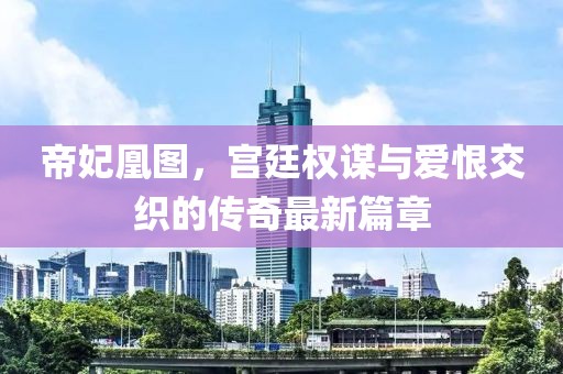 帝妃凰图，宫廷权谋与爱恨交织的传奇最新篇章