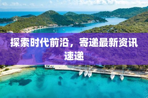 探索时代前沿，寄递最新资讯速递