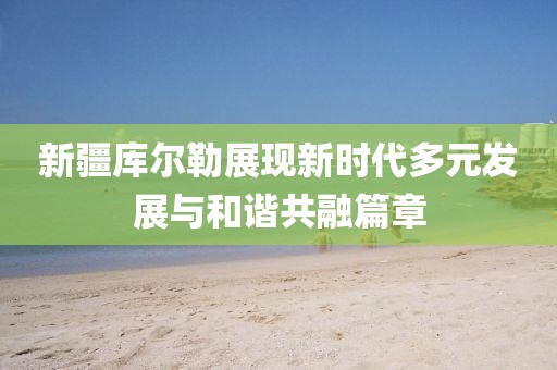 新疆库尔勒展现新时代多元发展与和谐共融篇章