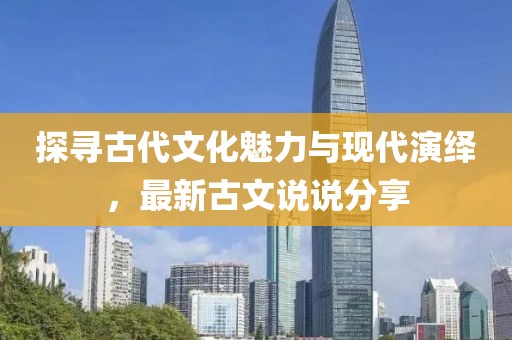 探寻古代文化魅力与现代演绎，最新古文说说分享