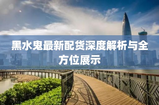 黑水鬼最新配货深度解析与全方位展示