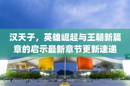 汉天子，英雄崛起与王朝新篇章的启示最新章节更新速递